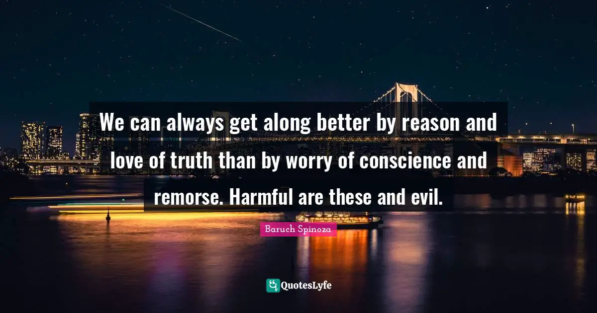 We can always get along better by reason and love of truth than by worry of conscience and remorse. Harmful are these and evil.