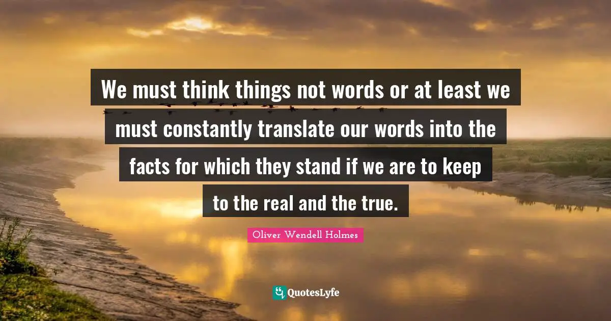 We must think things not words or at least we must constantly translate our words into the facts for which they stand if we are to keep to the real and the true.