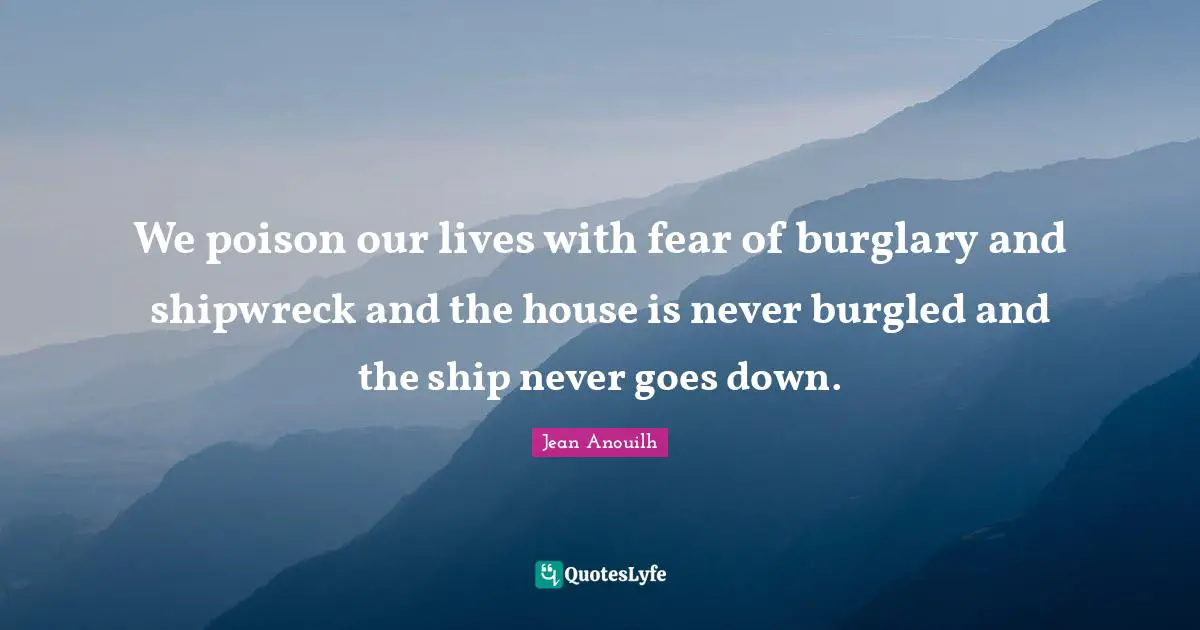 We poison our lives with fear of burglary and shipwreck and the house is never burgled and the ship never goes down.
