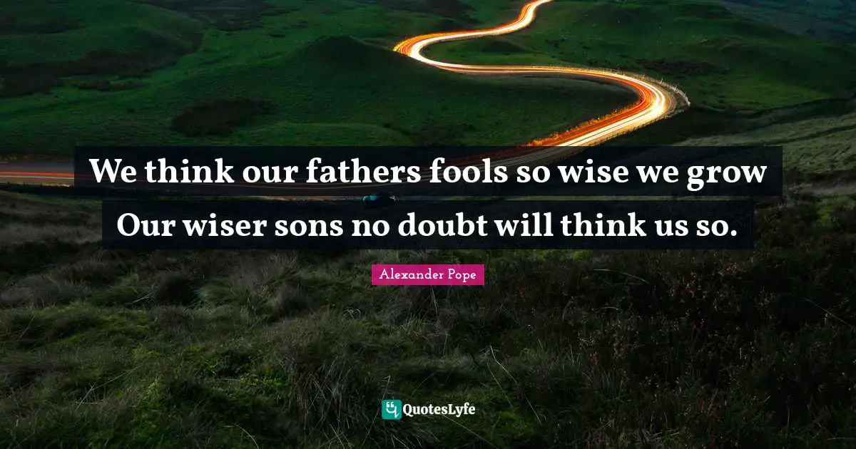 We think our fathers fools so wise we grow Our wiser sons no doubt will think us so.