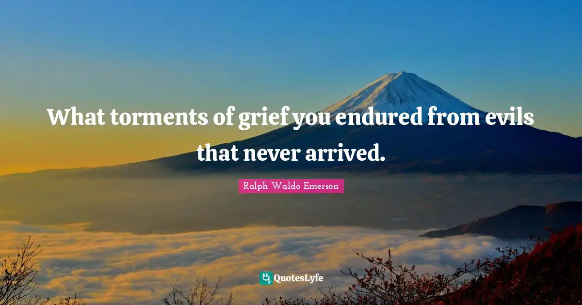 What torments of grief you endured from evils that never arrived.