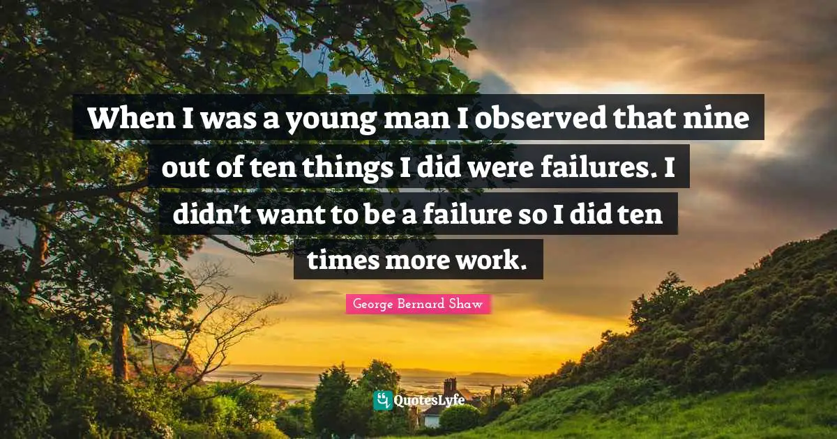 When I was a young man I observed that nine out of ten things I did were failures. I didn't want to be a failure so I did ten times more work.