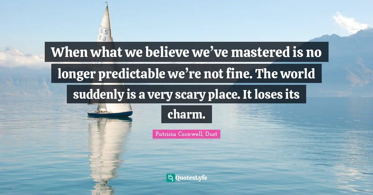 When what we believe we’ve mastered is no longer predictable we’re not fine. The world suddenly is a very scary place. It loses its charm.