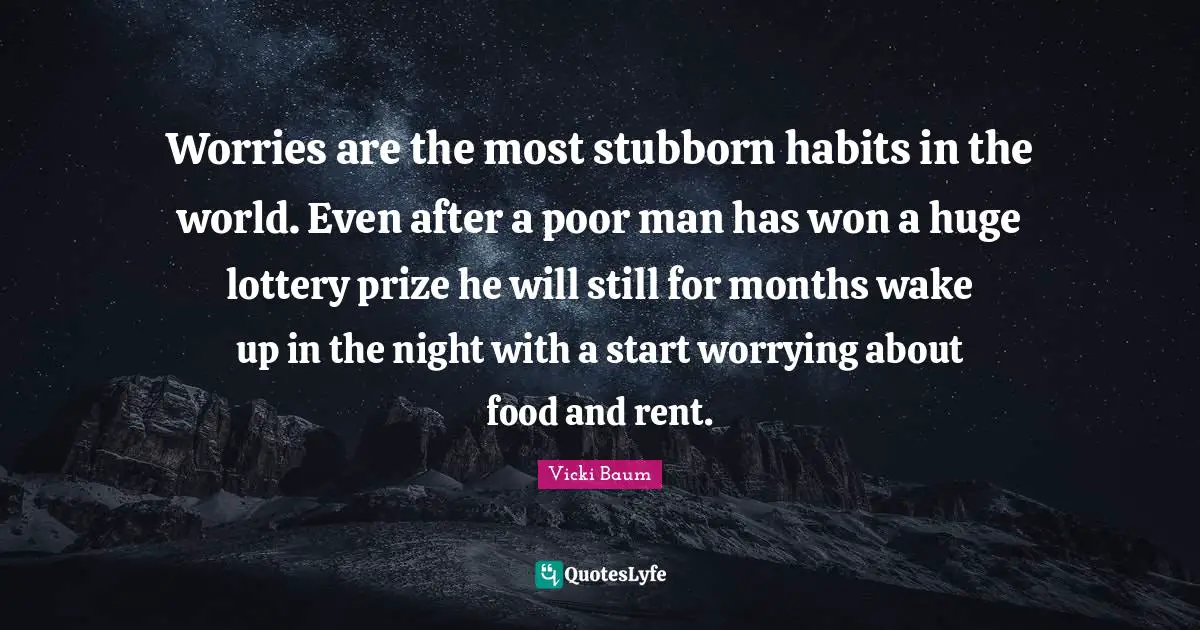 Worries are the most stubborn habits in the world. Even after a poor man has won a huge lottery prize he will still for months wake up in the night with a start worrying about food and rent.