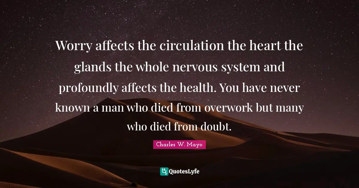 Worry affects the circulation the heart the glands the whole nervous system and profoundly affects the health. You have never known a man who died from overwork but many who died from doubt.