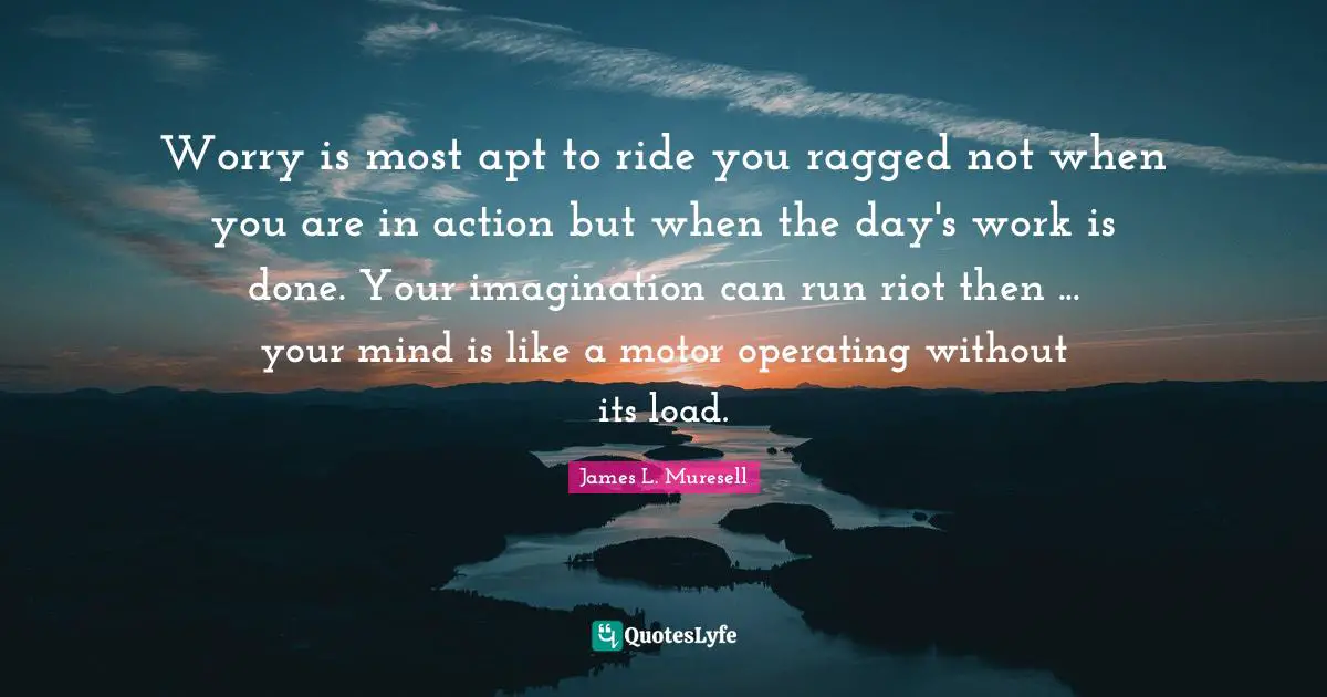 Worry is most apt to ride you ragged not when you are in action but when the day's work is done. Your imagination can run riot then ... your mind is like a motor operating without its load.