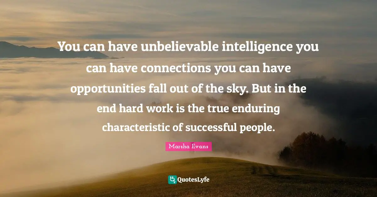 You can have unbelievable intelligence you can have connections you can have opportunities fall out of the sky. But in the end hard work is the true enduring characteristic of successful people.