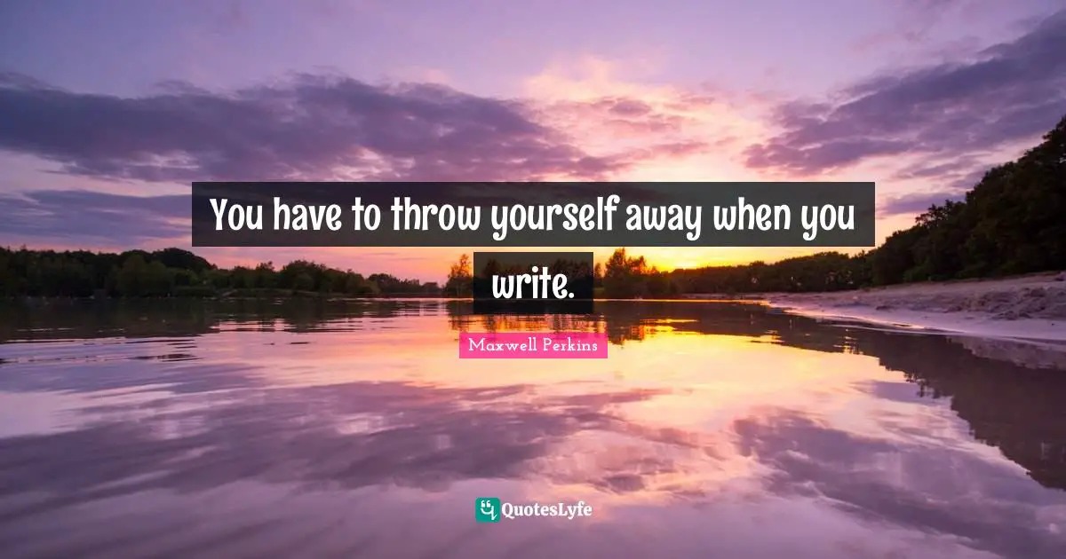 You have to throw yourself away when you write.