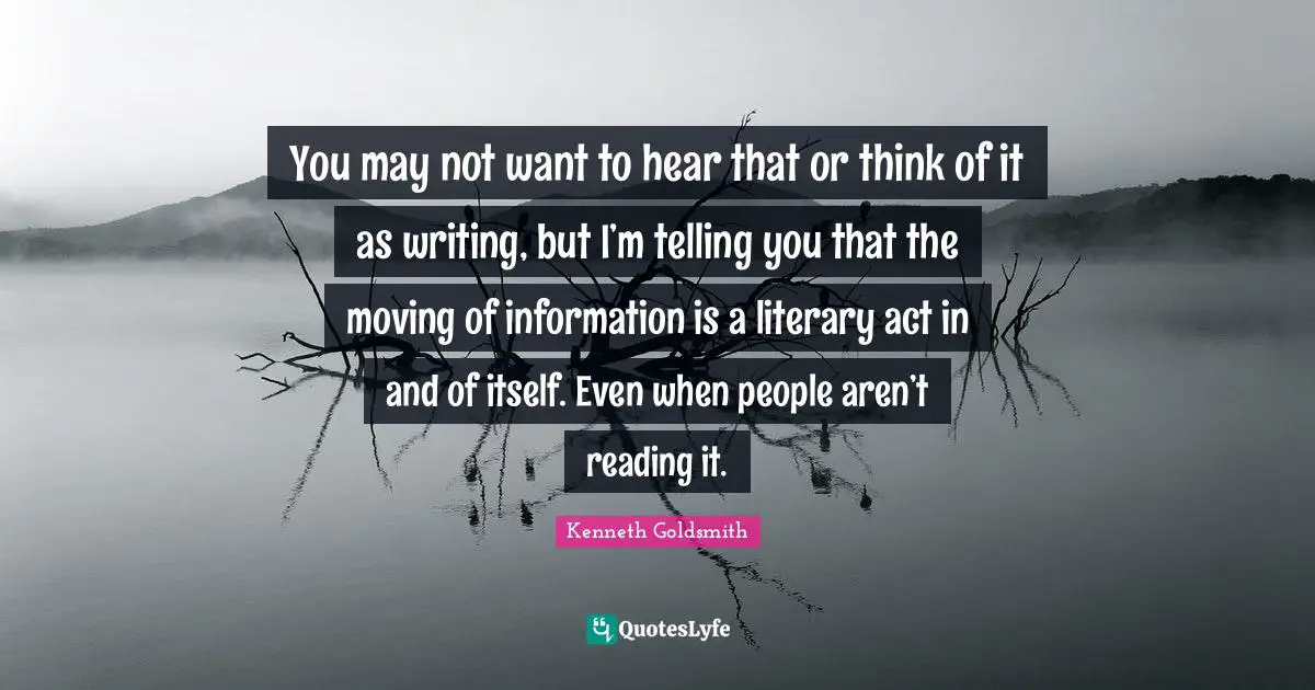 You may not want to hear that or think of it as writing, but I’m telling you that the moving of information is a literary act in and of itself. Even when people aren’t reading it.