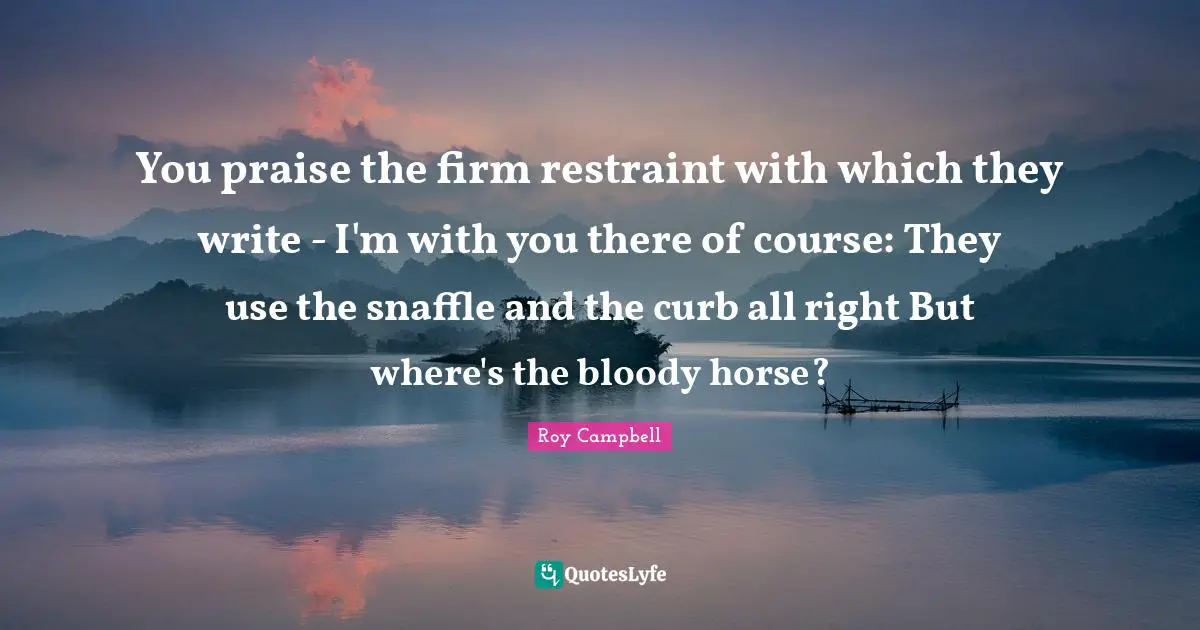 You praise the firm restraint with which they write - I'm with you there of course: They use the snaffle and the curb all right But where's the bloody horse?