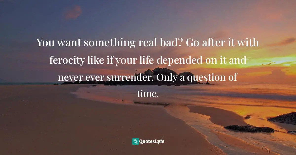 You want something real bad? Go after it with ferocity like if your life depended on it and never ever surrender. Only a question of time.