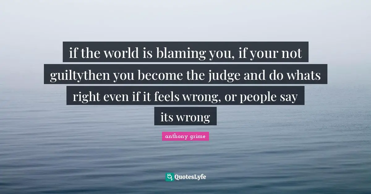 if the world is blaming you, if your not guiltythen you become the judge and do whats right even if it feels wrong, or people say its wrong
