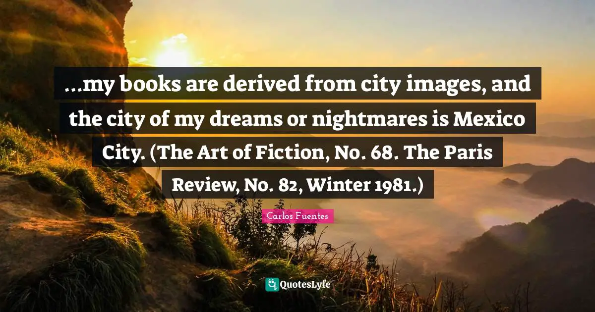 …my books are derived from city images, and the city of my dreams or nightmares is Mexico City. (The Art of Fiction, No. 68. The Paris Review, No. 82, Winter 1981.)