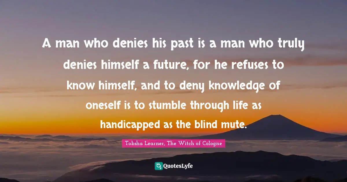 A man who denies his past is a man who truly denies himself a future, for he refuses to know himself, and to deny knowledge of oneself is to stumble through life as handicapped as the blind mute.