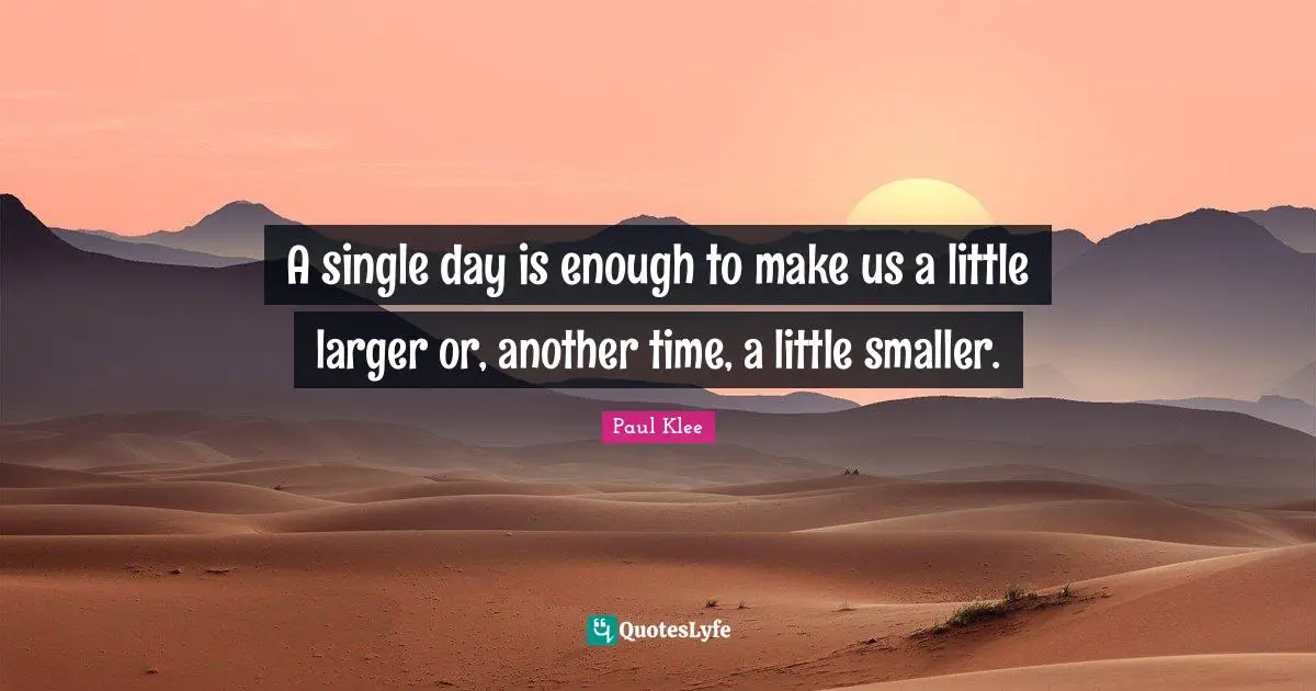 A single day is enough to make us a little larger or, another time, a little smaller.