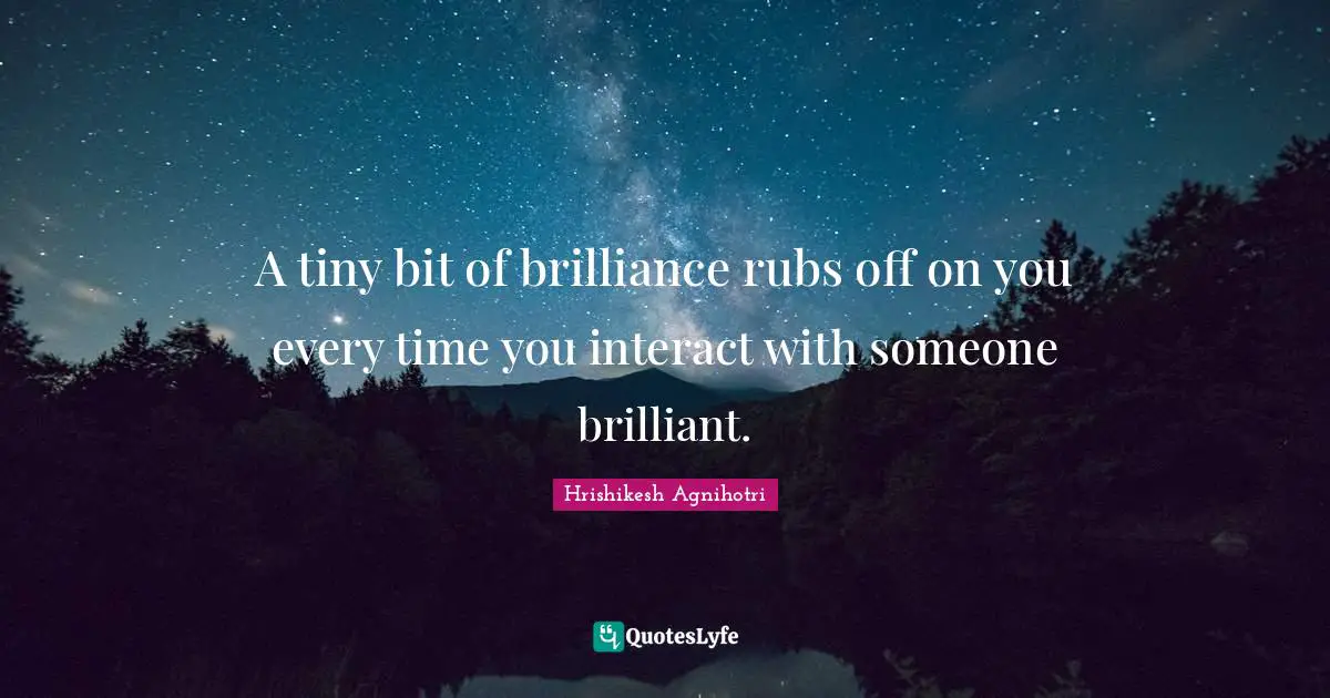A tiny bit of brilliance rubs off on you every time you interact with someone brilliant.