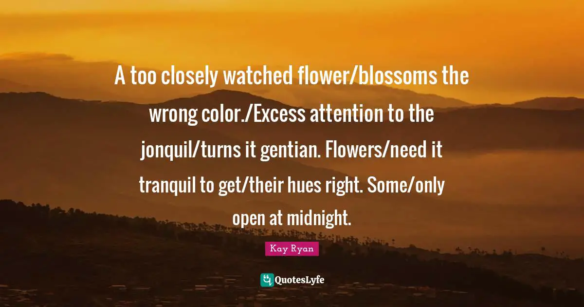 A too closely watched flower/blossoms the wrong color./Excess attention to the jonquil/turns it gentian. Flowers/need it tranquil to get/their hues right. Some/only open at midnight.