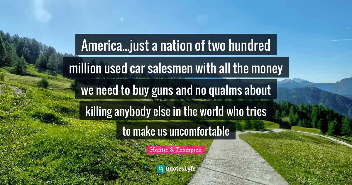 America...just a nation of two hundred million used car salesmen with all the money we need to buy guns and no qualms about killing anybody else in the world who tries to make us uncomfortable