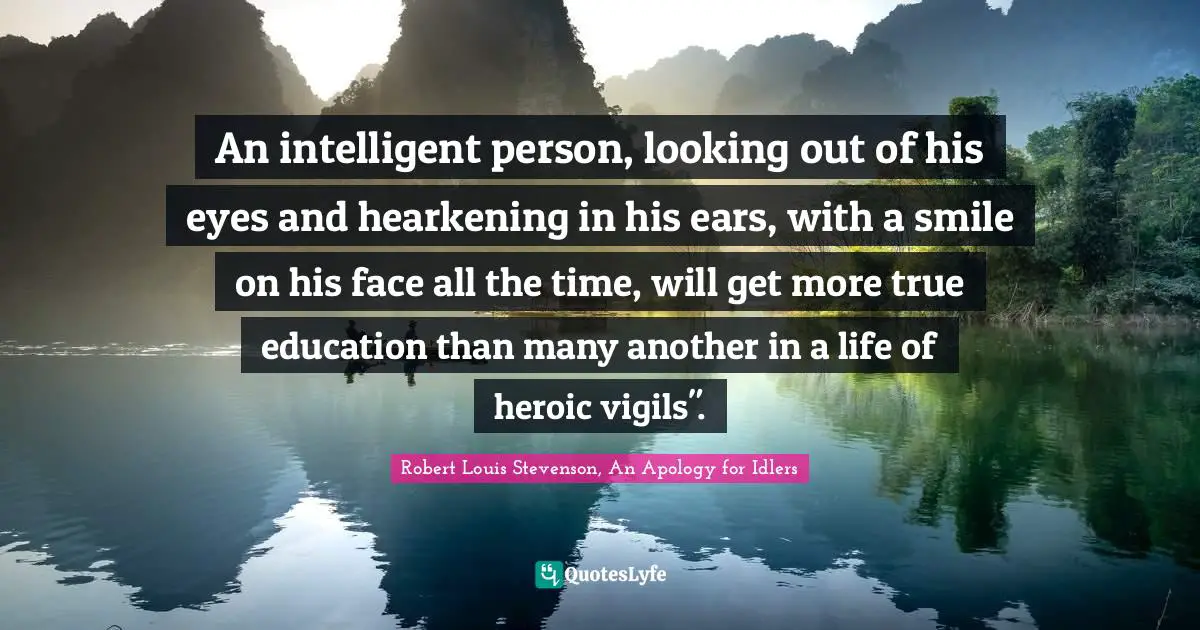 An intelligent person, looking out of his eyes and hearkening in his ears, with a smile on his face all the time, will get more true education than many another in a life of heroic vigils".