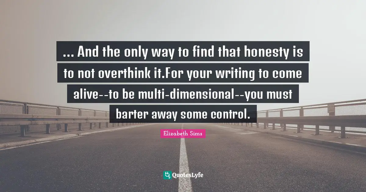 ... And the only way to find that honesty is to not overthink it.For your writing to come alive--to be multi-dimensional--you must barter away some control.