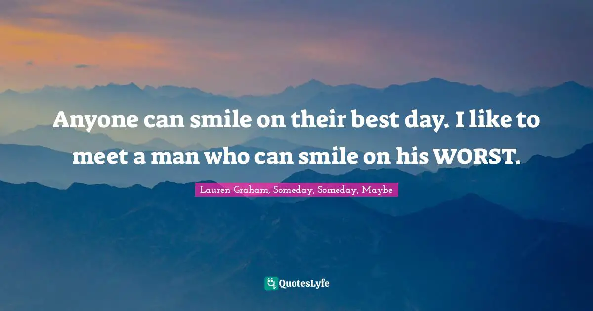 Anyone can smile on their best day. I like to meet a man who can smile on his WORST.