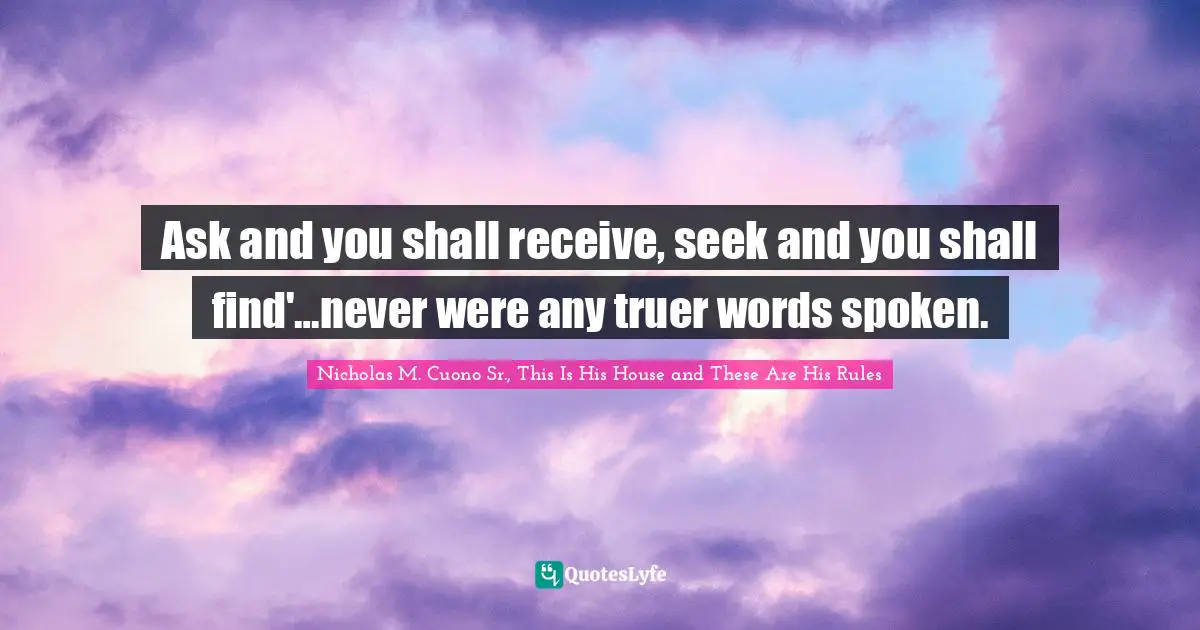 Nicholas M. Cuono Sr., This Is His House And These Are His Rules Quotes: "Ask and you shall receive, seek and you shall find'…never were any truer words spoken."