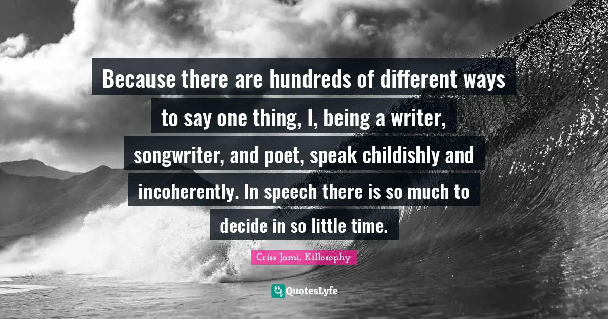 Because there are hundreds of different ways to say one thing, I, being a writer, songwriter, and poet, speak childishly and incoherently. In speech there is so much to decide in so little time.