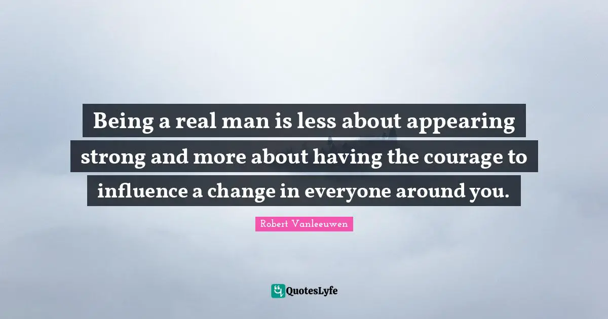 Being a real man is less about appearing strong and more about having the courage to influence a change in everyone around you.