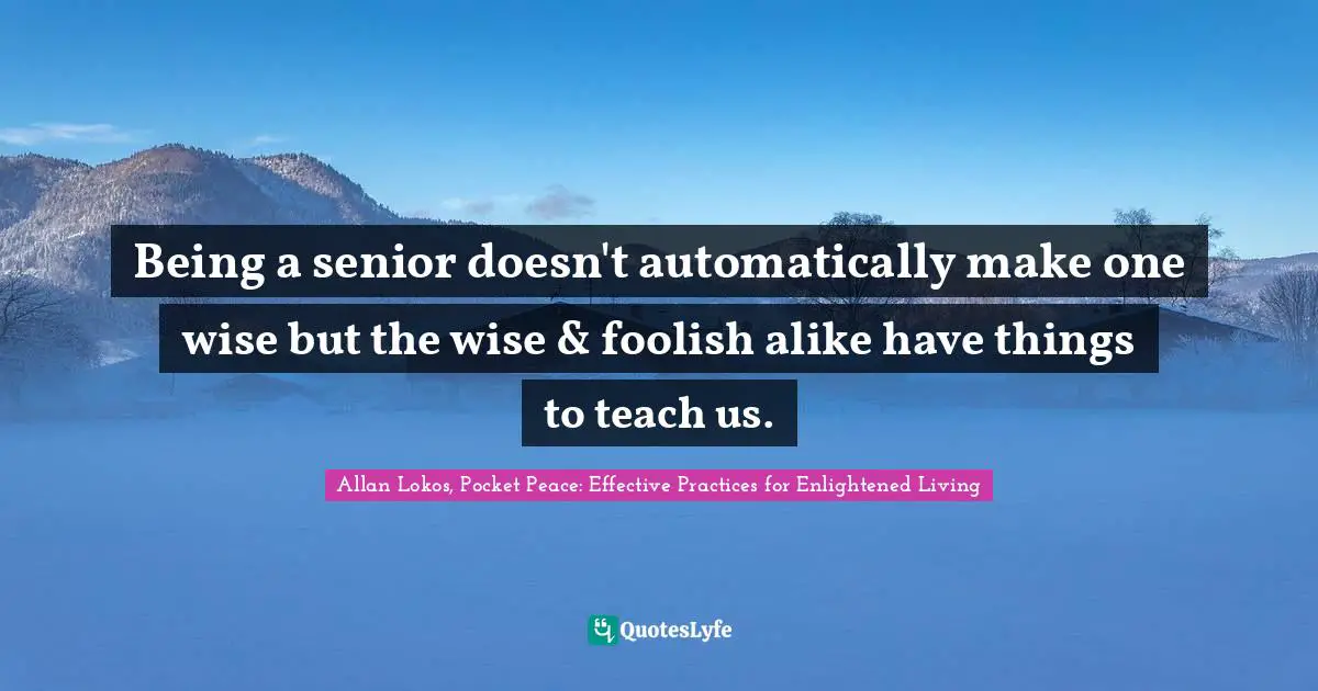 Being a senior doesn't automatically make one wise but the wise & foolish alike have things to teach us.