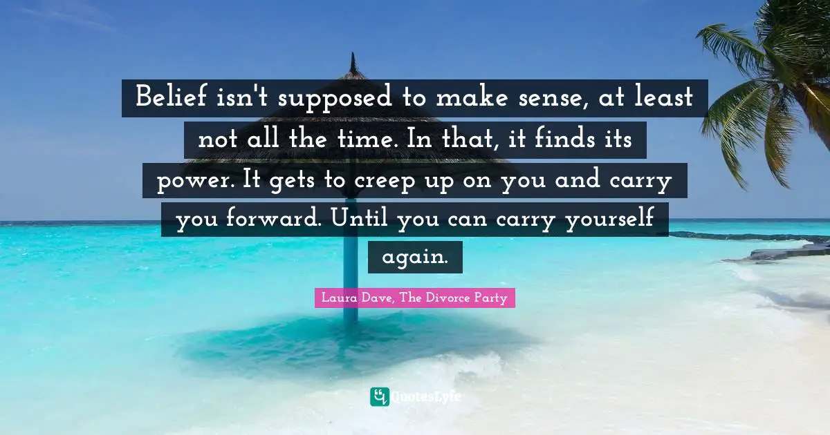 Belief isn't supposed to make sense, at least not all the time. In that, it finds its power. It gets to creep up on you and carry you forward. Until you can carry yourself again.