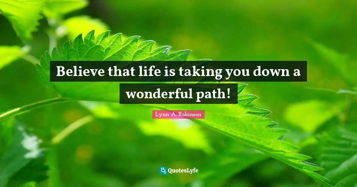 Believe that life is taking you down a wonderful path!