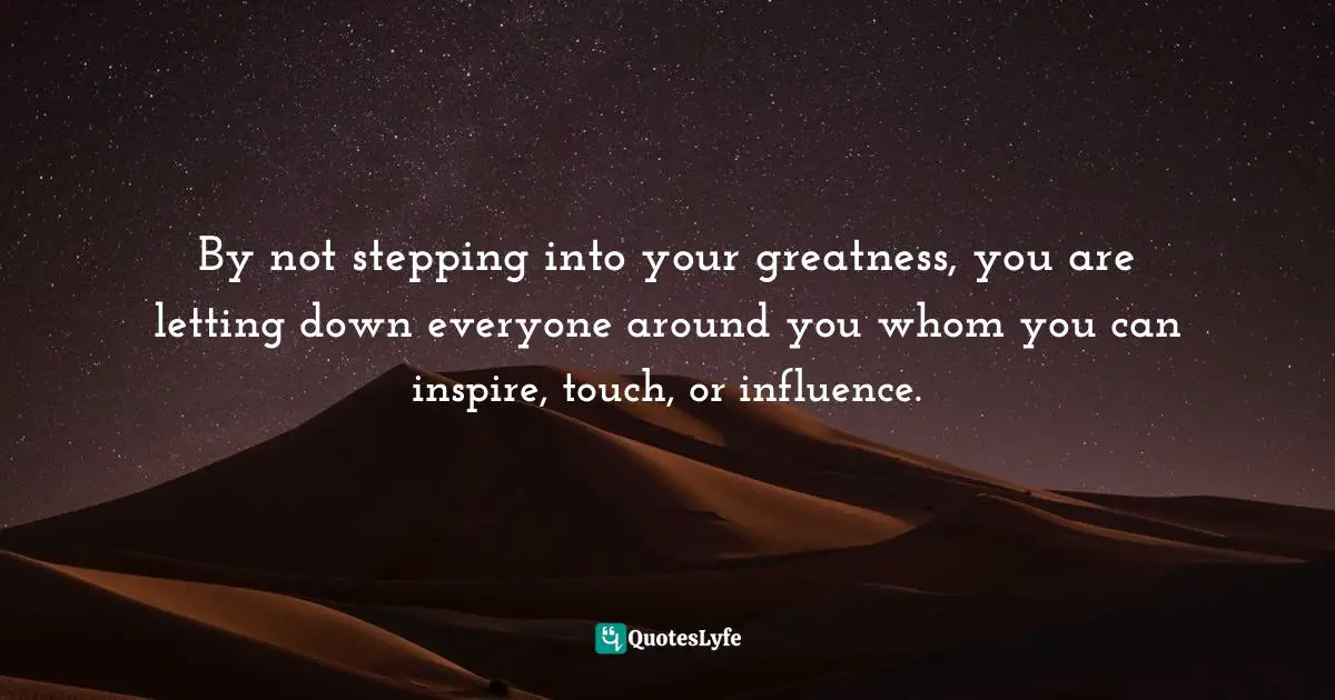 By not stepping into your greatness, you are letting down everyone around you whom you can inspire, touch, or influence.