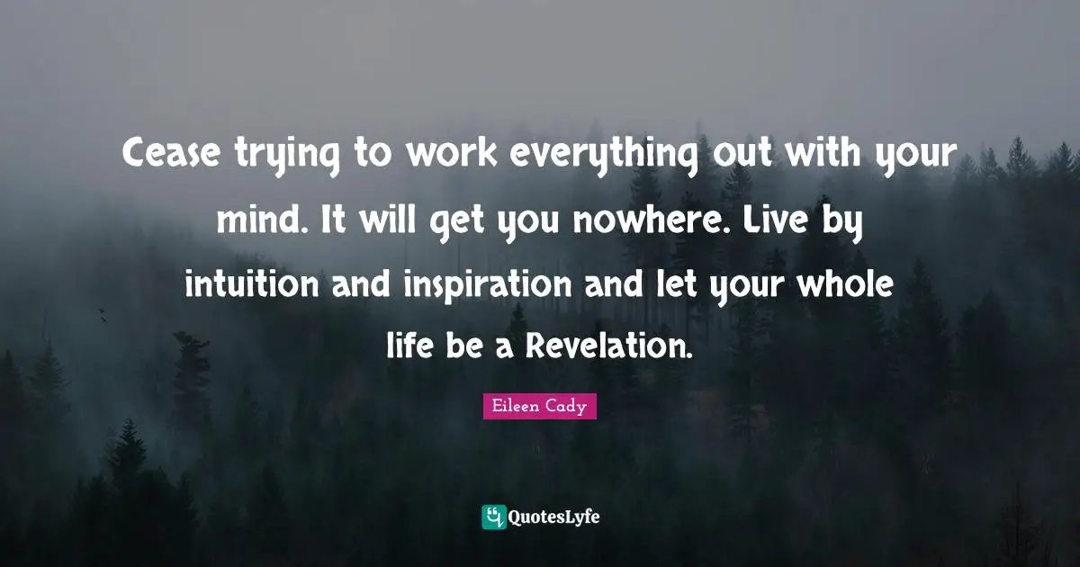 Cease trying to work everything out with your mind. It will get you nowhere. Live by intuition and inspiration and let your whole life be a Revelation.
