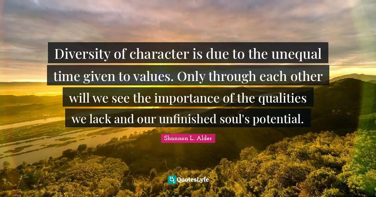 Shannon L. Alder Quotes: Diversity of character is due to the unequal time given to values. Only through each other will we see the importance of the qualities we lack and our unfinished soul's potential.