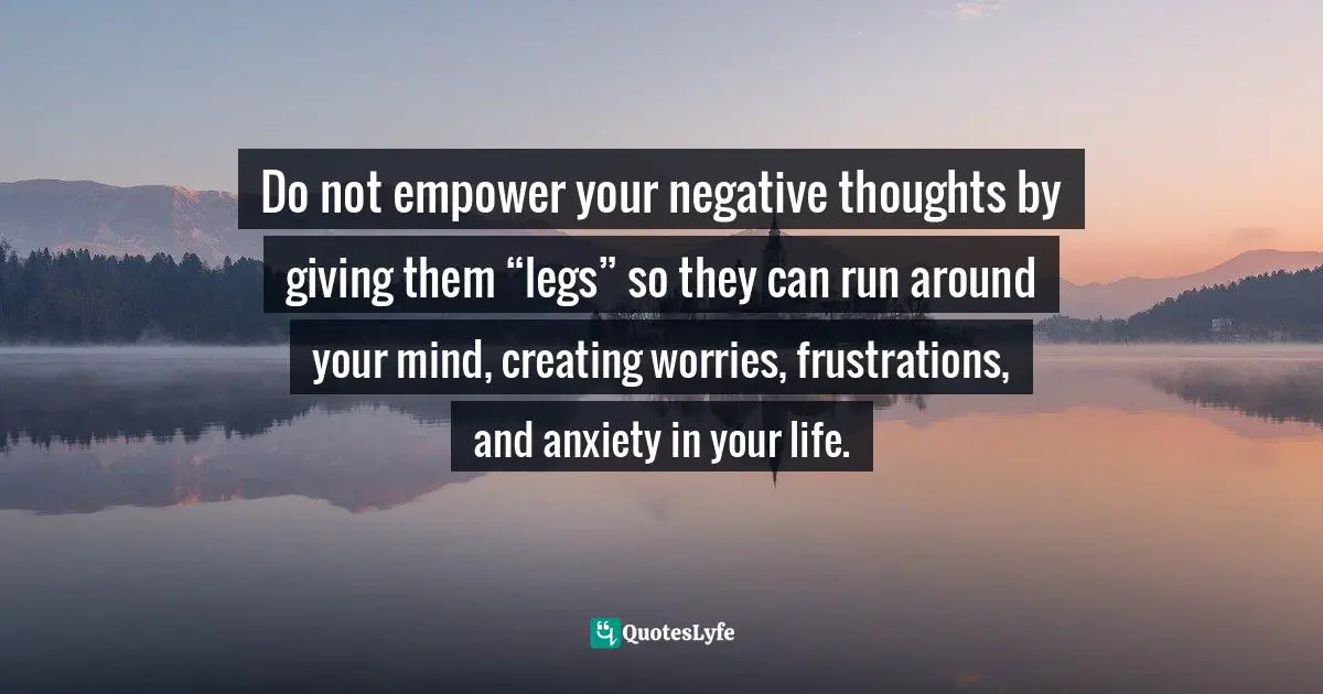 Do not empower your negative thoughts by giving them “legs” so they can run around your mind, creating worries, frustrations, and anxiety in your life.