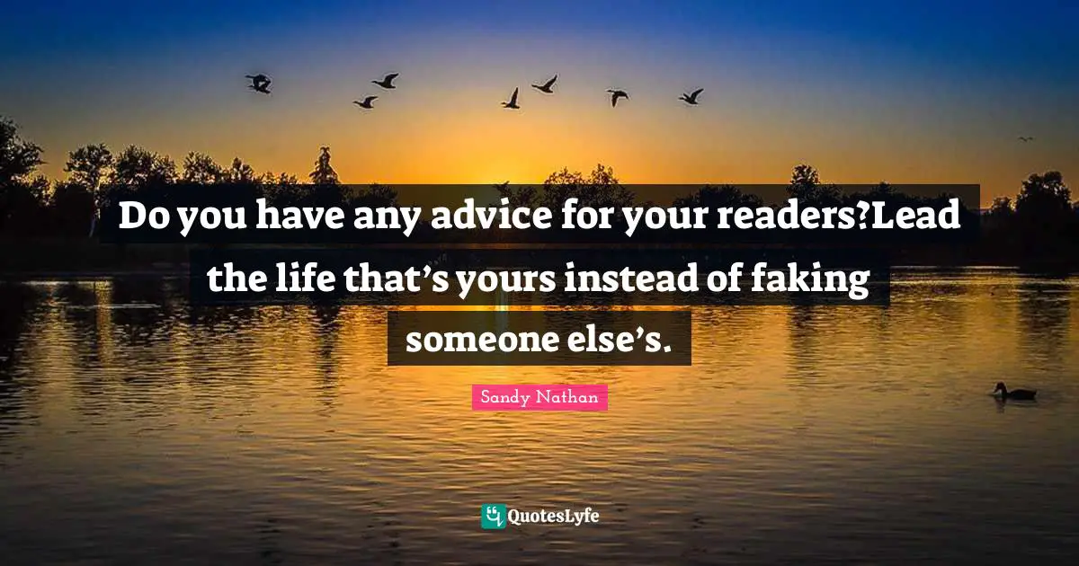 Do you have any advice for your readers?Lead the life that’s yours instead of faking someone else’s.