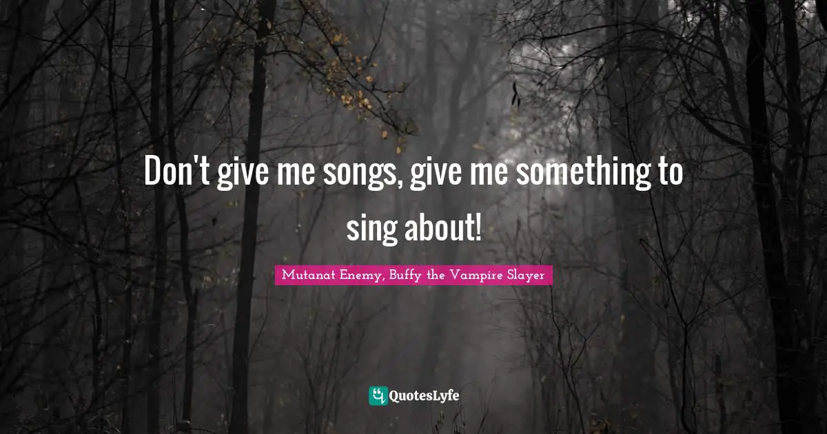 Don't give me songs, give me something to sing about!