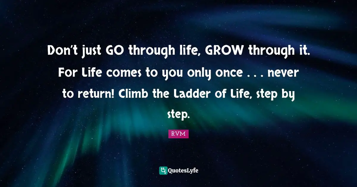 Don’t just GO through life, GROW through it. For Life comes to you only once . . . never to return! Climb the Ladder of Life, step by step.