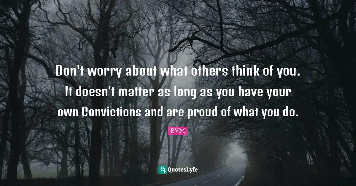 Don't worry about what others think of you. It doesn't matter as long as you have your own Convictions and are proud of what you do.