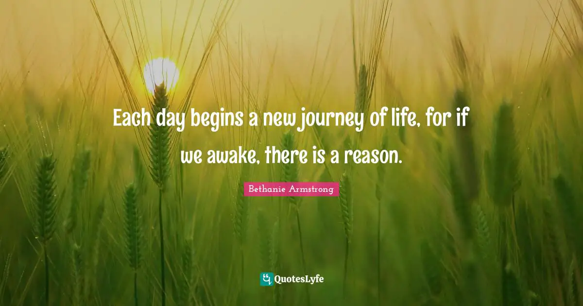 Each day begins a new journey of life, for if we awake, there is a reason.