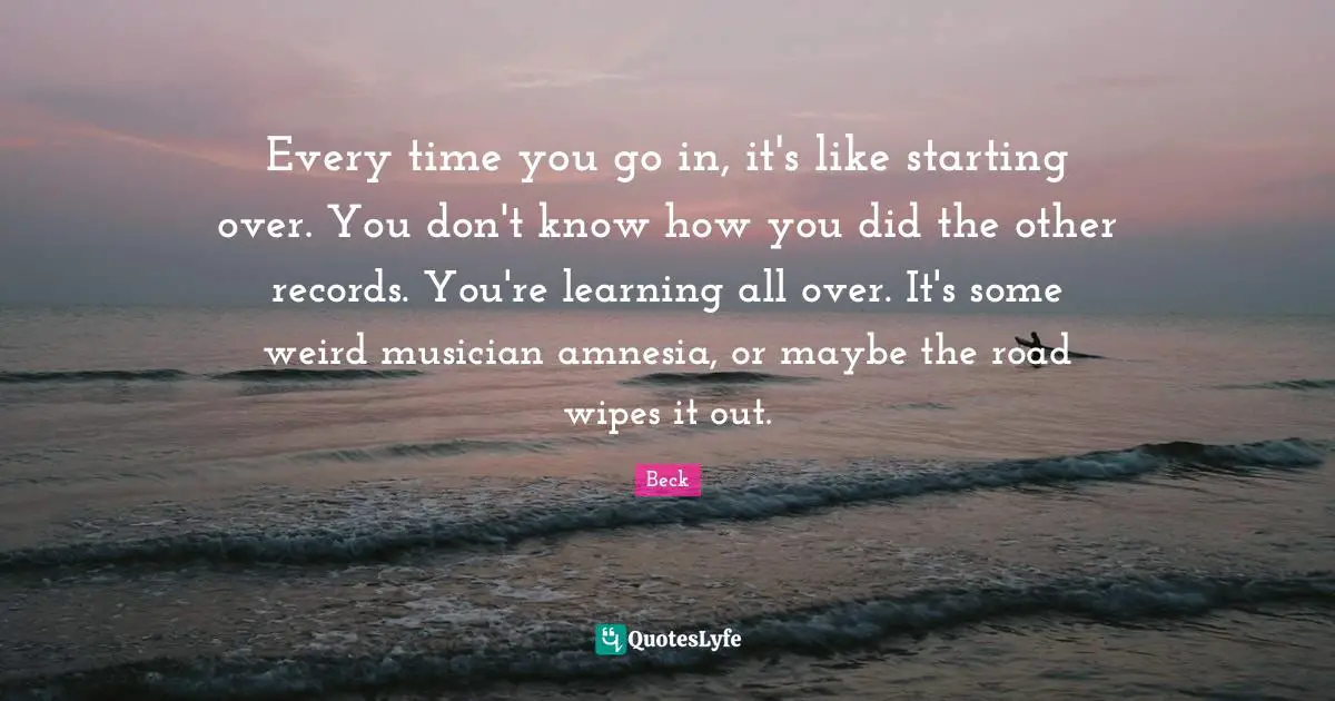 Every time you go in, it's like starting over. You don't know how you did the other records. You're learning all over. It's some weird musician amnesia, or maybe the road wipes it out.