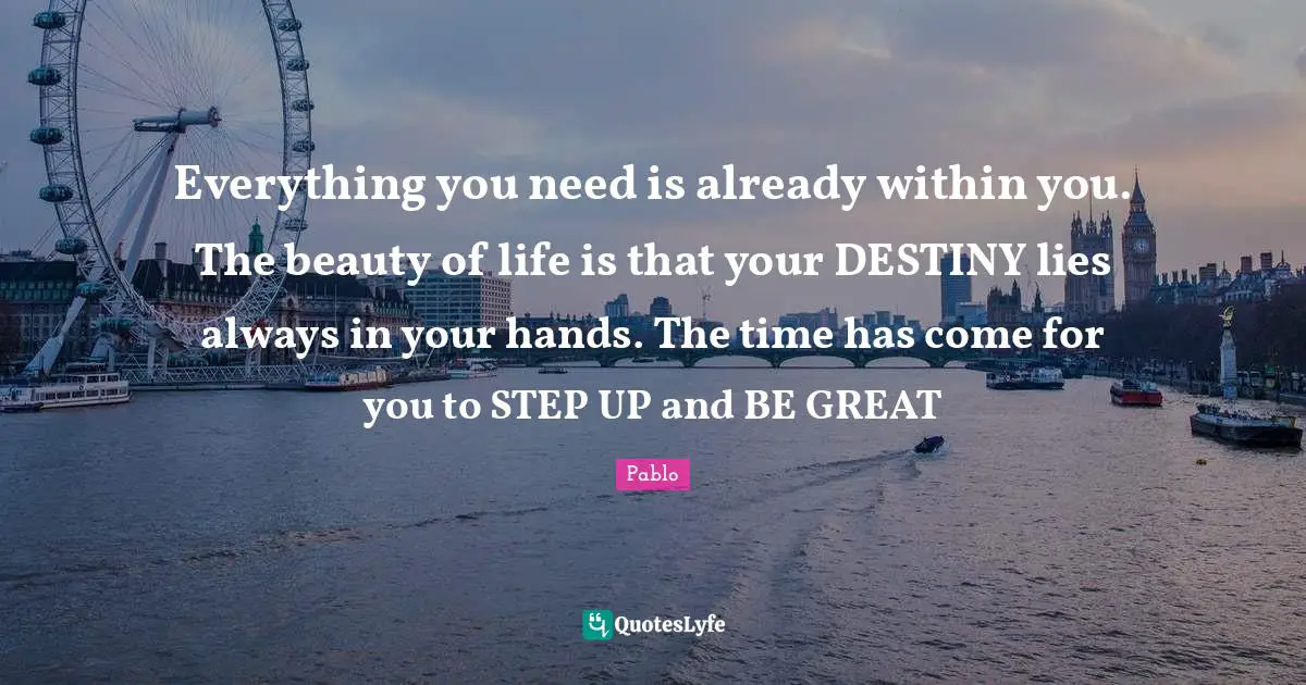 Everything you need is already within you. The beauty of life is that your DESTINY lies always in your hands. The time has come for you to STEP UP and BE GREAT