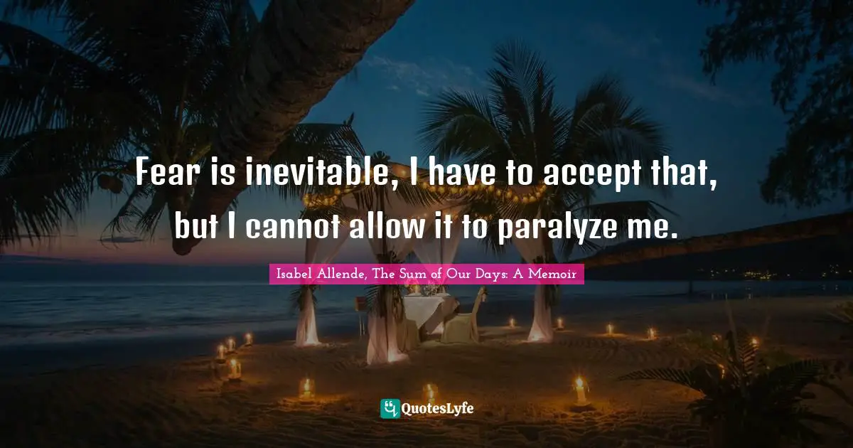 Fear is inevitable, I have to accept that, but I cannot allow it to paralyze me.
