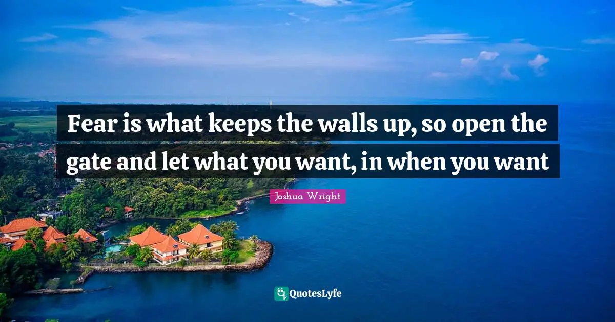 Fear is what keeps the walls up, so open the gate and let what you want, in when you want