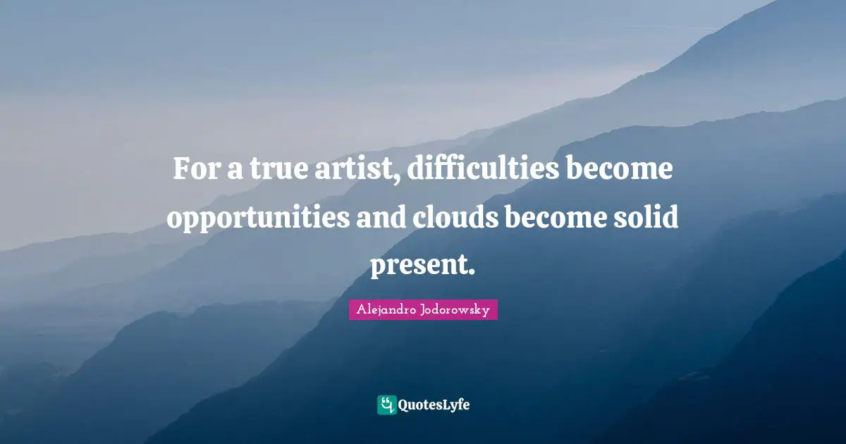 For a true artist, difficulties become opportunities and clouds become solid present.