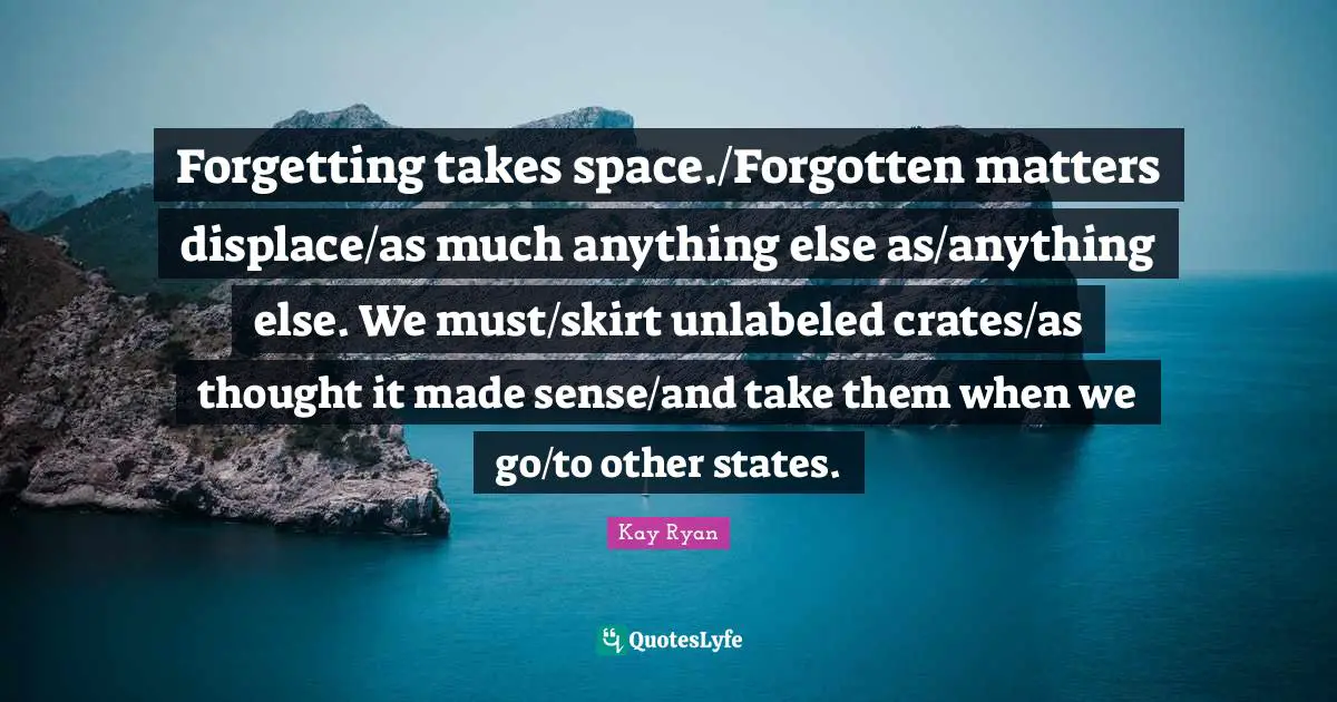 Forgetting takes space./Forgotten matters displace/as much anything else as/anything else. We must/skirt unlabeled crates/as thought it made sense/and take them when we go/to other states.