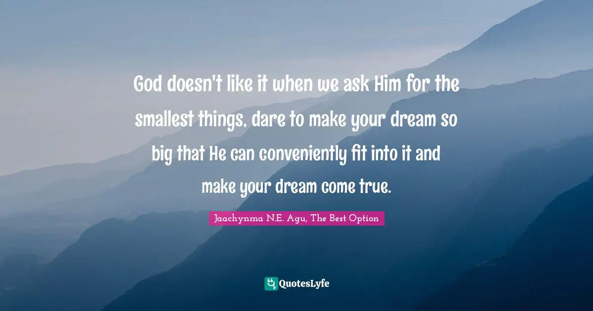 God doesn't like it when we ask Him for the smallest things, dare to make your dream so big that He can conveniently fit into it and make your dream come true.