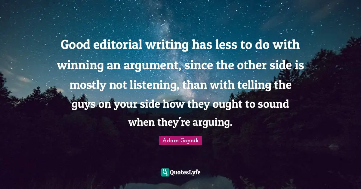 Adam Gopnik Quotes: "Good editorial writing has less to do with winning an argument, since the other side is mostly not listening, than with telling the guys on your side how they ought to sound when they're arguing."