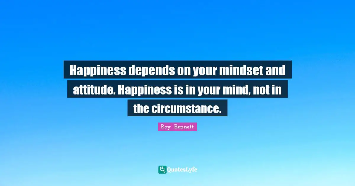 Happiness depends on your mindset and attitude. Happiness is in your mind, not in the circumstance.