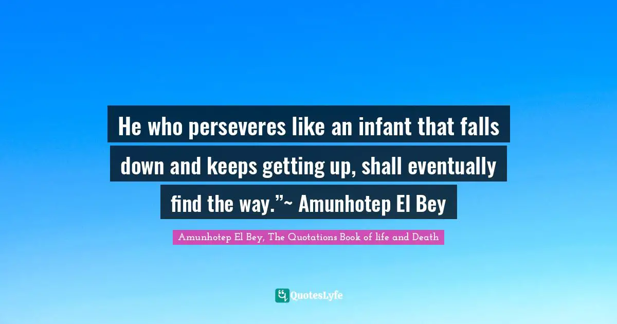 He who perseveres like an infant that falls down and keeps getting up, shall eventually find the way.”~ Amunhotep El Bey